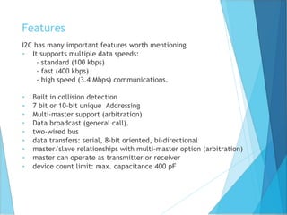 Features
I2C has many important features worth mentioning
• It supports multiple data speeds:
- standard (100 kbps)
- fast (400 kbps)
- high speed (3.4 Mbps) communications.
• Built in collision detection
• 7 bit or 10-bit unique Addressing
• Multi-master support (arbitration)
• Data broadcast (general call).
• two-wired bus
• data transfers: serial, 8-bit oriented, bi-directional
• master/slave relationships with multi-master option (arbitration)
• master can operate as transmitter or receiver
• device count limit: max. capacitance 400 pF
 