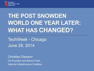 THE POST SNOWDEN
WORLD ONE YEAR LATER:
WHAT HAS CHANGED?
TechWeek - Chicago
June 28, 2014
Christian Dawson
Co-Founder and Board Chair,
Internet Infrastructure Coalition
 