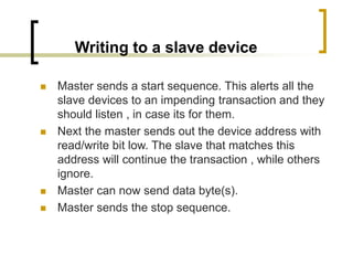 Writing to a slave device
 Master sends a start sequence. This alerts all the
slave devices to an impending transaction and they
should listen , in case its for them.
 Next the master sends out the device address with
read/write bit low. The slave that matches this
address will continue the transaction , while others
ignore.
 Master can now send data byte(s).
 Master sends the stop sequence.
 