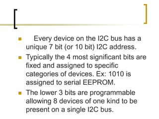  Every device on the I2C bus has a
unique 7 bit (or 10 bit) I2C address.
 Typically the 4 most significant bits are
fixed and assigned to specific
categories of devices. Ex: 1010 is
assigned to serial EEPROM.
 The lower 3 bits are programmable
allowing 8 devices of one kind to be
present on a single I2C bus.
 