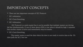 IMPORTANT CONCEPTS
 There are two important concepts of I2C Protocol:
 I2C Arbitration
 I2C Clock Stretching
 I2C Arbitration:
I2C Protocol is a multi-master bus it can be possible that multiple masters are driving
the bus simultaneously, If one of them detects SDA is low when it should be high, it assumes
that another master is active and immediately stop its transfer.
 I2C Clock Stretching:
The master wants to send the data where the slave is not ready to receive data so the I2c
slave pulls the SCL line low
 