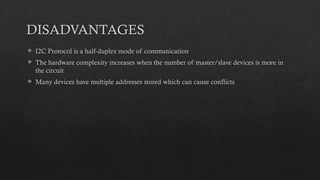 DISADVANTAGES
 I2C Protocol is a half-duplex mode of communication
 The hardware complexity increases when the number of master/slave devices is more in
the circuit
 Many devices have multiple addresses stored which can cause conflicts
 