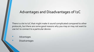 Advantages and Disadvantages of I2C
There is a lot to I2C that might make it sound complicated compared to other
protocols, but there are some good reasons why you may or may not want to
use I2C to connect to a particular device:
• Advantages
• Disadvantages
 
