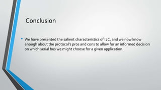 Conclusion
• We have presented the salient characteristics of I2C, and we now know
enough about the protocol’s pros and cons to allow for an informed decision
on which serial bus we might choose for a given application.
 