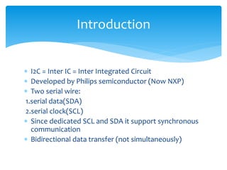  I2C = Inter IC = Inter Integrated Circuit
 Developed by Philips semiconductor (Now NXP)
 Two serial wire:
1.serial data(SDA)
2.serial clock(SCL)
 Since dedicated SCL and SDA it support synchronous
communication
 Bidirectional data transfer (not simultaneously)
Introduction
 