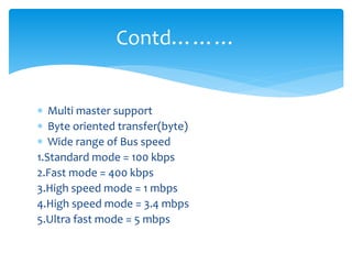  Multi master support
 Byte oriented transfer(byte)
 Wide range of Bus speed
1.Standard mode = 100 kbps
2.Fast mode = 400 kbps
3.High speed mode = 1 mbps
4.High speed mode = 3.4 mbps
5.Ultra fast mode = 5 mbps
Contd………
 