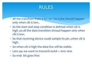  All the transition from 0 to 1 or 1 to 0,the should happen
only when clk is low..
 As the start and stop condition is defined when clk is
high ,so all the data transition shroud happen only when
clk is low.
 So that receiving device could sample its pin ,when clk is
high.
 So when clk is high the data line will be stable.
 Lets say we want to transmit 0xAA = 1010 1010
 So msb bit goes frist
RULES
 
