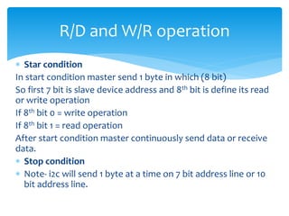  Star condition
In start condition master send 1 byte in which (8 bit)
So first 7 bit is slave device address and 8th bit is define its read
or write operation
If 8th bit 0 = write operation
If 8th bit 1 = read operation
After start condition master continuously send data or receive
data.
 Stop condition
 Note- i2c will send 1 byte at a time on 7 bit address line or 10
bit address line.
R/D and W/R operation
 