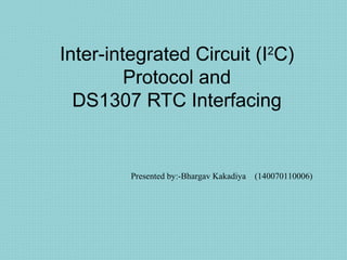 Inter-integrated Circuit (I2
C)
Protocol and
DS1307 RTC Interfacing
Presented by:-Bhargav Kakadiya (140070110006)
 