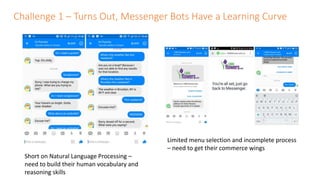Challenge 1 – Turns Out, Messenger Bots Have a Learning Curve
Short on Natural Language Processing –
need to build their human vocabulary and
reasoning skills
Limited menu selection and incomplete process
– need to get their commerce wings
 