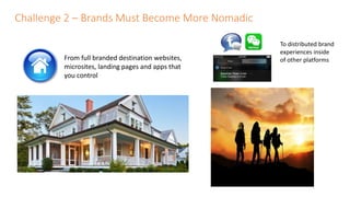 Challenge 2 – Brands Must Become More Nomadic
From full branded destination websites,
microsites, landing pages and apps that
you control
To distributed brand
experiences inside
of other platforms
 