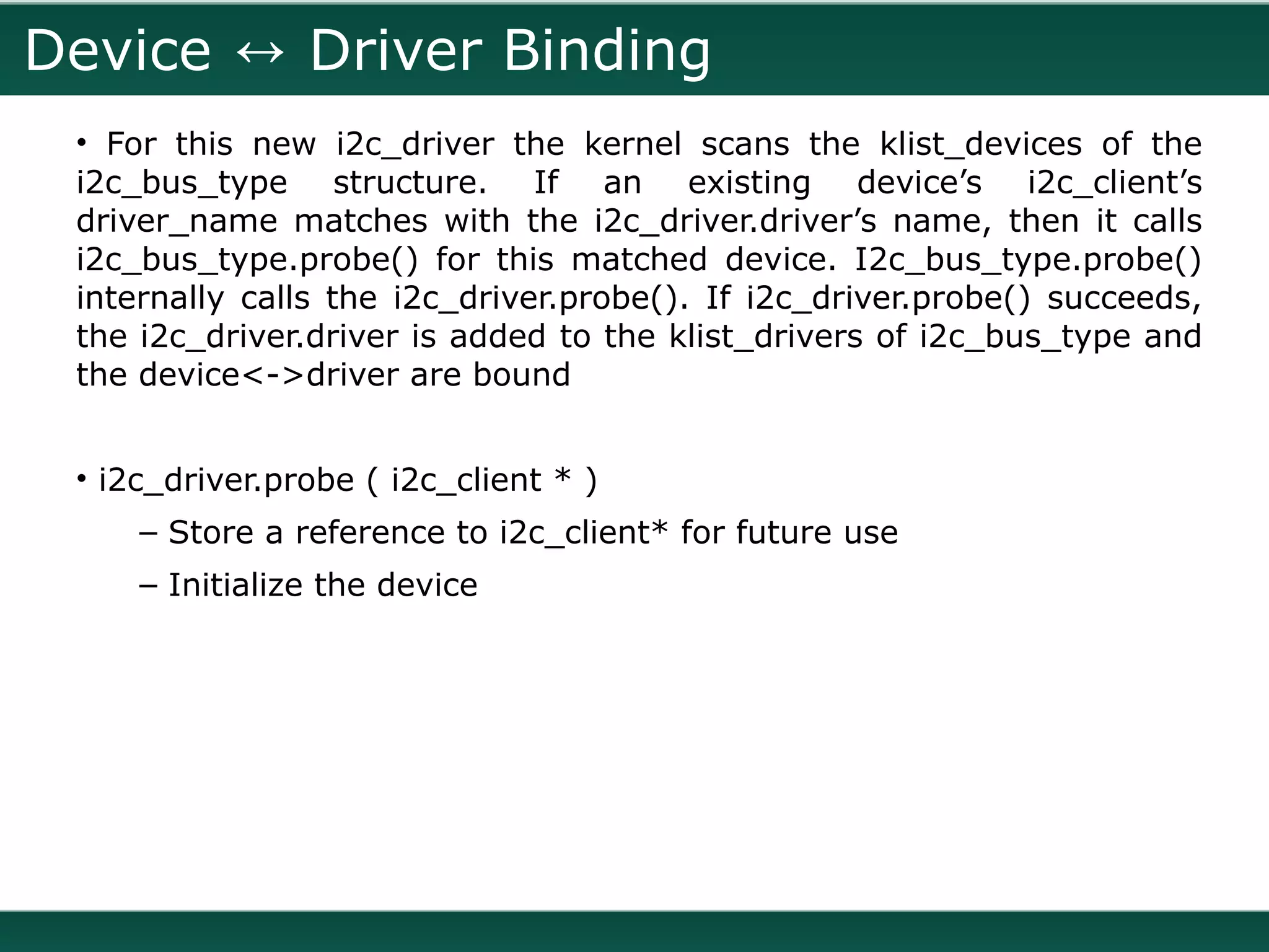 Device ↔ Driver Binding
 • For this new i2c_driver the kernel scans the klist_devices of the
 i2c_bus_type structure. If an existing device’s i2c_client’s
 driver_name matches with the i2c_driver.driver’s name, then it calls
 i2c_bus_type.probe() for this matched device. I2c_bus_type.probe()
 internally calls the i2c_driver.probe(). If i2c_driver.probe() succeeds,
 the i2c_driver.driver is added to the klist_drivers of i2c_bus_type and
 the device<->driver are bound


 • i2c_driver.probe ( i2c_client * )
     – Store a reference to i2c_client* for future use
     – Initialize the device
 