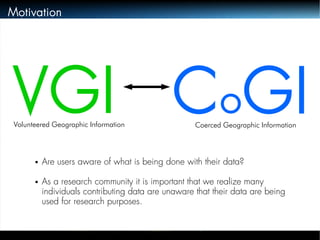 Motivation 
VGI CoGI Volunteered Geographic Information Coerced Geographic Information 
● Are users aware of what is being done with their data? 
● As a research community it is important that we realize many 
individuals contributing data are unaware that their data are being 
used for research purposes. 
 