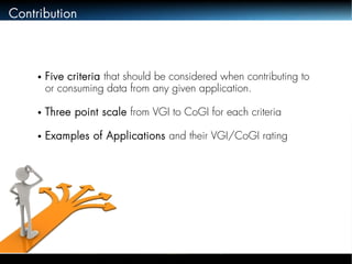 Contribution 
● Five criteria that should be considered when contributing to 
or consuming data from any given application. 
● Three point scale from VGI to CoGI for each criteria 
● Examples of Applications and their VGI/CoGI rating 
 