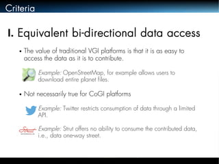 Criteria 
I. Equivalent bi-directional data access 
● The value of traditional VGI platforms is that it is as easy to 
access the data as it is to contribute. 
● Example: OpenStreetMap, for example allows users to 
download entire planet files. 
● Not necessarily true for CoGI platforms 
● Example: Twitter restricts consumption of data through a limited 
API. 
● Example: Strut offers no ability to consume the contributed data, 
i.e., data one-way street. 
 