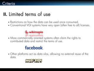 Criteria 
II. Limited terms of use 
● Restrictions on how the data can be used once consumed. 
● Conventional VGI systems have very open (often free to all) licenses. 
● More commercially oriented systems often claim the rights to 
contributed data and restrict the terms of use. 
● Other platforms act as data silos, allowing no external reuse of the 
data. 
 