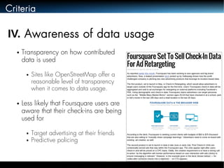 Criteria 
IV. Awareness of data usage 
● Transparency on how contributed 
data is used 
● Sites like OpenStreetMap offer a 
reasonable level of transparency 
when it comes to data usage. 
● Less likely that Foursquare users are 
aware that their check-ins are being 
used for 
● Target advertising at their friends 
● Predictive policing 
 