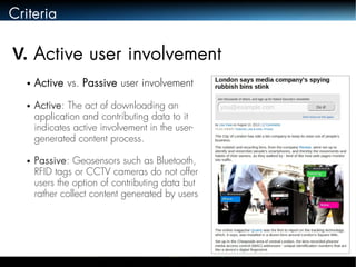 Criteria 
V. Active user involvement 
● Active vs. Passive user involvement 
● Active: The act of downloading an 
application and contributing data to it 
indicates active involvement in the user-generated 
content process. 
● Passive: Geosensors such as Bluetooth, 
RFID tags or CCTV cameras do not offer 
users the option of contributing data but 
rather collect content generated by users 
 