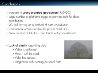 Conclusions 
● Increase in user-generated geo-content (UG-GC) 
● Large number of platforms eager to provide tools for data 
contribution 
● VGI still thriving as a method of data contribution 
● Commercial entities realize the power of UG-GC 
● New division of UG-GC, one that is not-so-volunteered 
● Lack of clarity regarding data 
● What is collected 
● How it will be used 
● Who has access 
● Integration with existing personal data 
 