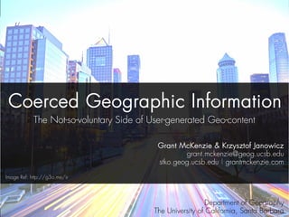 Coerced Geographic Information 
The Not-so-voluntary Side of User-generated Geo-content 
Grant McKenzie & Krzysztof Janowicz 
grant.mckenzie@geog.ucsb.edu 
stko.geog.ucsb.edu | grantmckenzie.com 
Department of Geography 
The University of California, Santa Barbara 
Image Ref: http://g3o.me/ir 
