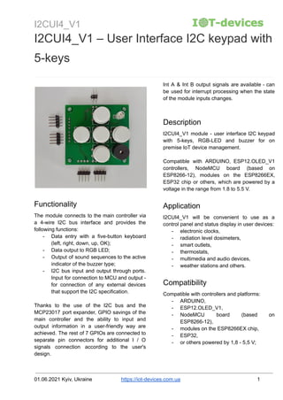 I2CUI4_V1
I2CUI4_V1 – User Interface I2C keypad with
5-keys
Functionality
The module connects to the main controller via
a 4-wire I2C bus interface and provides the
following functions:
- Data entry with a five-button keyboard
(left, right, down, up, OK);
- Data output to RGB LED;
- Output of sound sequences to the active
indicator of the buzzer type;
- I2C bus input and output through ports.
Input for connection to MCU and output -
for connection of any external devices
that support the I2C specification.
Thanks to the use of the I2C bus and the
MCP23017 port expander, GPIO savings of the
main controller and the ability to input and
output information in a user-friendly way are
achieved. The rest of 7 GPIOs are connected to
separate pin connectors for additional I / O
signals connection according to the user's
design.
Int A & Int B output signals are available - can
be used for interrupt processing when the state
of the module inputs changes.
Description
I2CUI4_V1 module - user interface I2C keypad
with 5-keys, RGB-LED and buzzer for on
premise IoT device management.
Compatible with ARDUINO, ESP12.OLED_V1
controllers, NodeMCU board (based on
ESP8266-12), modules on the ESP8266EX,
ESP32 chip or others, which are powered by a
voltage in the range from 1.8 to 5.5 V.
Application
I2CUI4_V1 will be convenient to use as a
control panel and status display in user devices:
- electronic clocks,
- radiation level dosimeters,
- smart outlets,
- thermostats,
- multimedia and audio devices,
- weather stations and others.
Compatibility
Compatible with controllers and platforms:
- ARDUINO,
- ESP12.OLED_V1,
- NodeMCU board (based on
ESP8266-12),
- modules on the ESP8266EX chip,
- ESP32,
- or others powered by 1,8 - 5,5 V;
01.06.2021 Kyiv, Ukraine https://iot-devices.com.ua 1
 