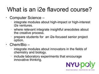 What is an i2e flavored course? Computer Science –  integrate modules about high-impact or high-interest i2e ventures. where relevant integrate insightful anecdotes about the creative process.  prepare students for  an i2e-focused senior project option. Chem/Bio –  integrate modules about innovators in the fields of chemistry and biology. include laboratory experiments that encourage innovative thinking. 