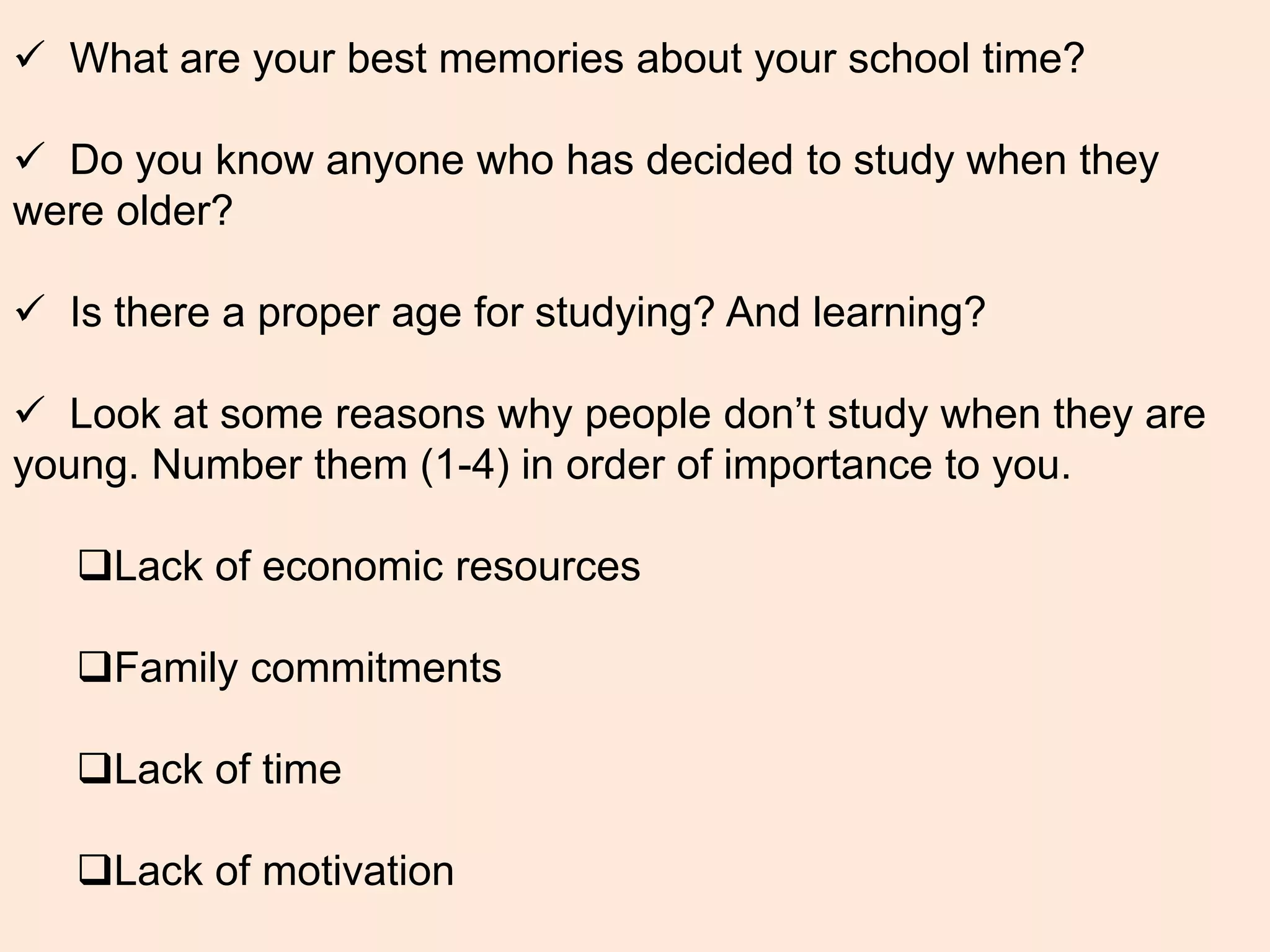  What are your best memories about your school time?
 Do you know anyone who has decided to study when they
were older?
 Is there a proper age for studying? And learning?
 Look at some reasons why people don’t study when they are
young. Number them (1-4) in order of importance to you.
Lack of economic resources
Family commitments
Lack of time
Lack of motivation
 