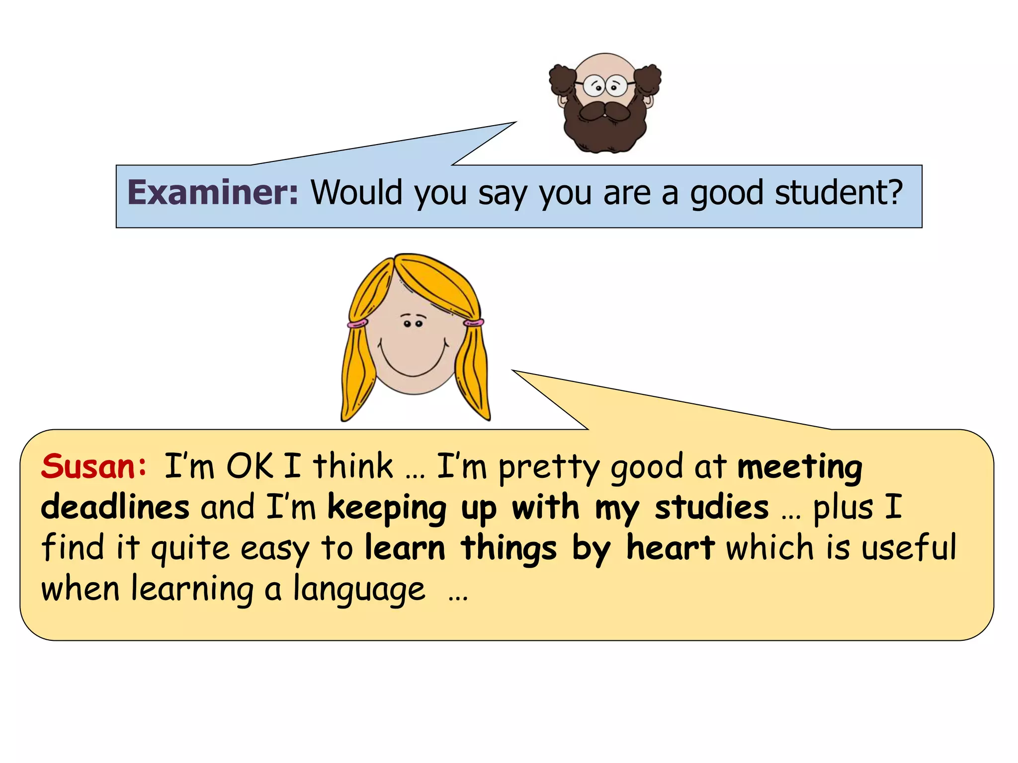 Examiner: Would you say you are a good student?
Susan: I’m OK I think … I’m pretty good at meeting
deadlines and I’m keeping up with my studies … plus I
find it quite easy to learn things by heart which is useful
when learning a language …
 