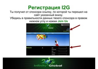 Регистрация I2G

Ты получил от спонсора ссылку, по которой ты перешел на
сайт указанный внизу.
Убедись в правильности данных твоего спонсора в правом
нижнем углу и нажми Join Us

 