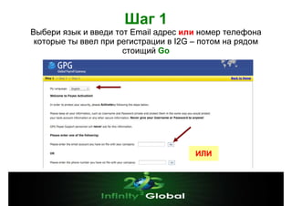 Шаг 1
Выбери язык и введи тот Email адрес или номер телефона
которые ты ввел при регистрации в I2G – потом на рядом
стоищий Go

ИЛИ

 