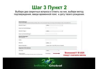 Шаг 3 Пункт 2
Выбери два секретных вопроса и ответь на них, выбери метод
подтверждения, введи временной пояс и дату твоего рождения.

Внимание!!! В USА
пишут сначала месяц

 