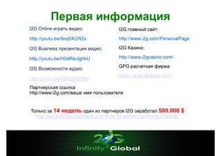 Первая информация
I2G Online играть видео:

I2G главный сайт:

http://youtu.be/9nq5Xr2ftZs

http://www.i2g.com/PersonalPage

I2G Business презентация видео:

I2G Казино:

http://youtu.be/H0dReulghkU

http://www.i2gcasino.com/

I2G Возможности аудио:

GPG расчетная фирма:

http://youtu.be/c50rpSS93ko

https://www.gpgway.com/

Партнерская ссылка:
http://www.i2g.com/ваше имя пользователя

Только за 14 недель один из партнеров I2G заработал 500.000
http://workwithdaveandfara.com/500k-14-weeks-i2g-infinity-2-global/

$

 