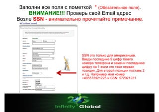 Заполни все поля с пометкой * (Обязательное поле).
ВНИМАНИЕ!!! Проверь свой Email адрес
Возле SSN - внимательно прочитайте примечание.

SSN это только для американцев.
Введи последние 9 цифр твоего
номера телефона и замени последнюю
цифру на 1 если это твоя первая
позиция. Для второй позиции поставь 2
и т.д. Например мой номер
+495572921225 и SSN: 572921221

 