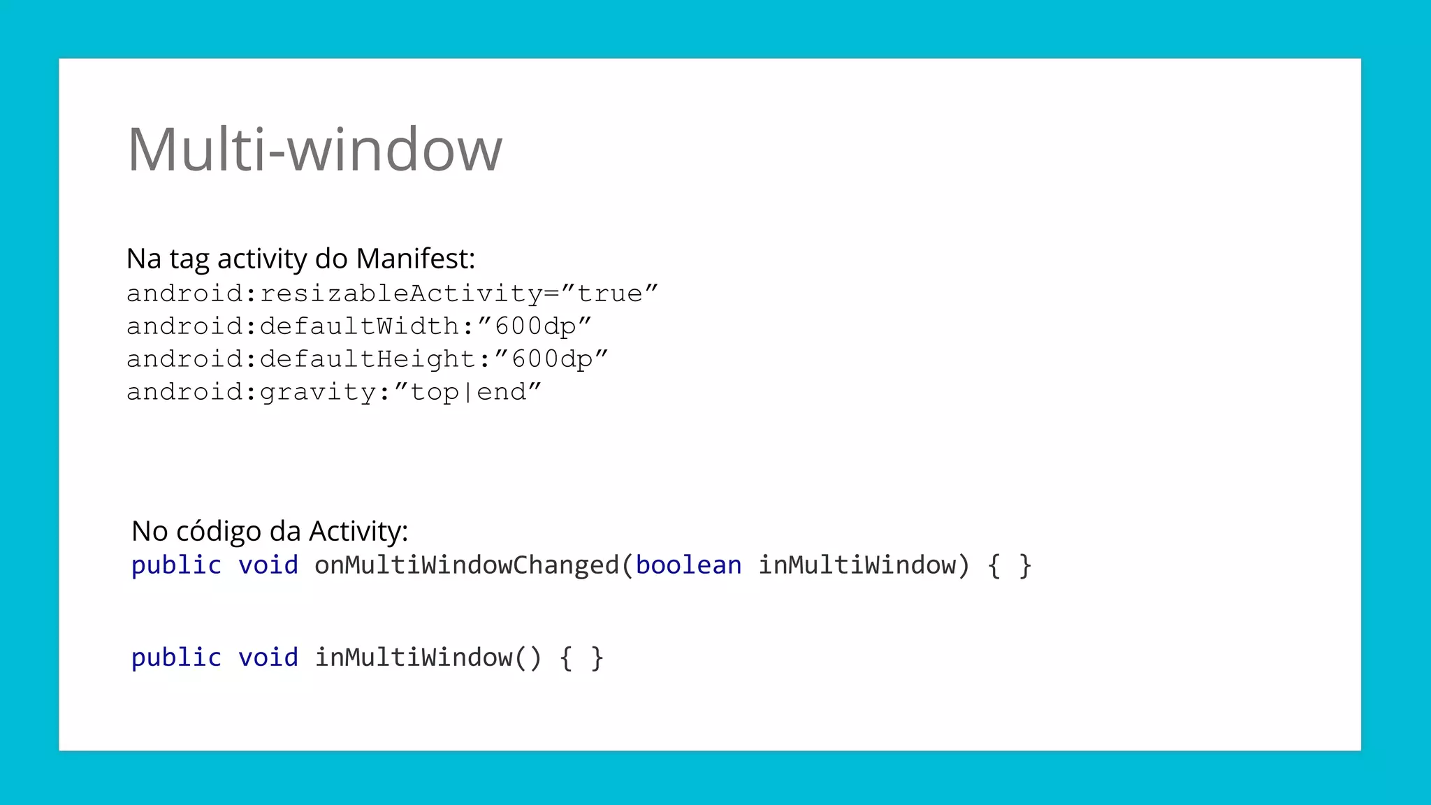 Multi-window
Na tag activity do Manifest:
android:resizableActivity=”true”
android:defaultWidth:”600dp”
android:defaultHeight:”600dp”
android:gravity:”top|end”
No código da Activity:
public void onMultiWindowChanged(boolean inMultiWindow) { }
public void inMultiWindow() { }