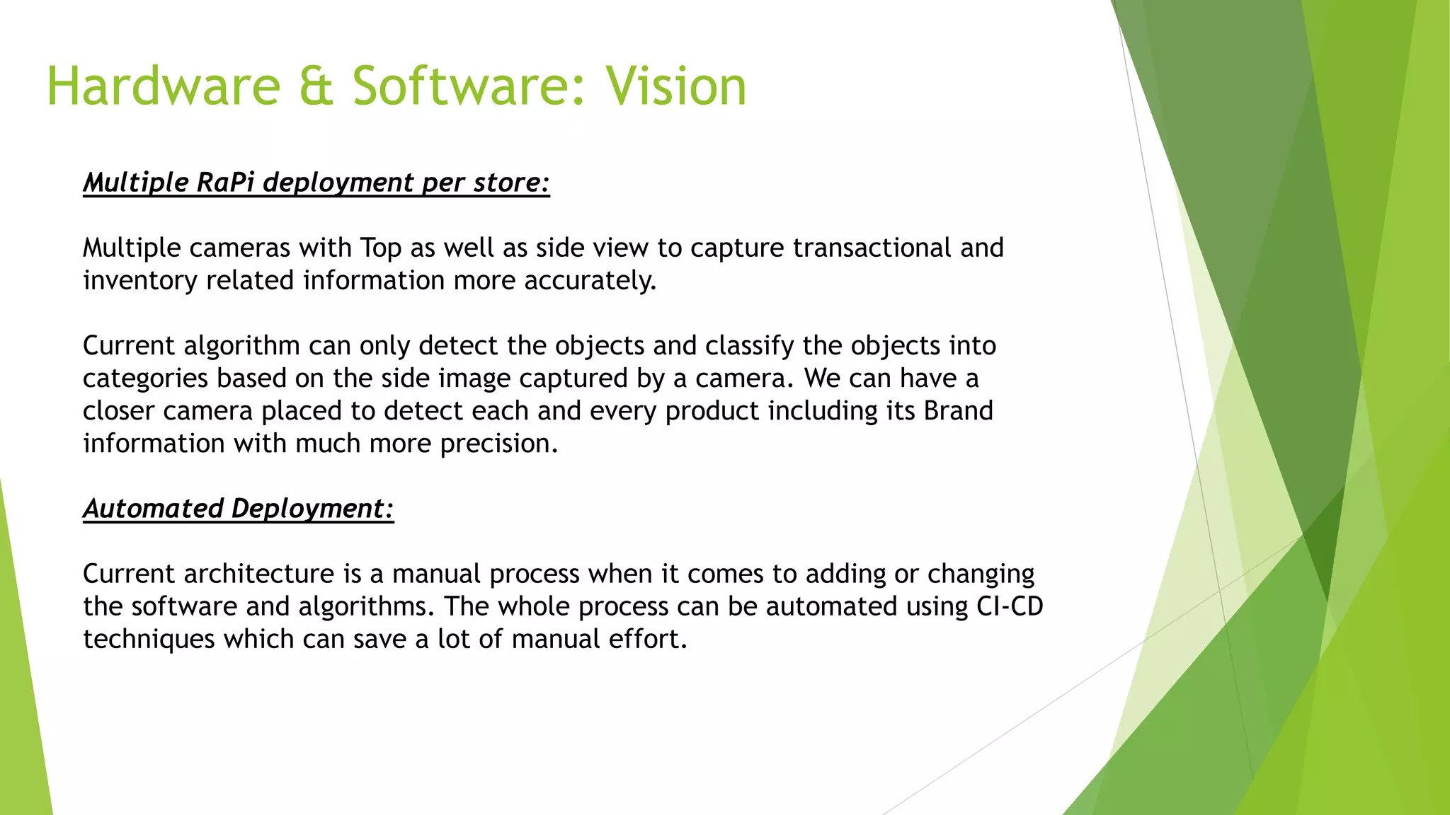 Hardware & Software: Vision
Multiple RaPi deployment per store:
Multiple cameras with Top as well as side view to capture transactional and
inventory related information more accurately.
Current algorithm can only detect the objects and classify the objects into
categories based on the side image captured by a camera. We can have a
closer camera placed to detect each and every product including its Brand
information with much more precision.
Automated Deployment:
Current architecture is a manual process when it comes to adding or changing
the software and algorithms. The whole process can be automated using CI-CD
techniques which can save a lot of manual effort.
 
