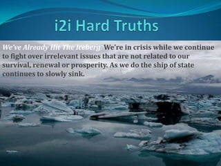i2i Hard Truths We’ve Already Hit The Iceberg. We’re in crisis while we continue to fight over irrelevant issues that are not related to our survival, renewal or prosperity. As we do the ship of state continues to slowly sink.  