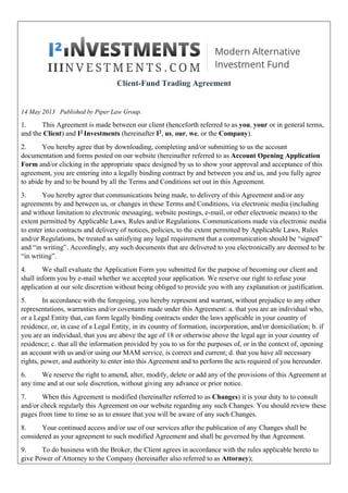 Client-Fund Trading Agreement
14 May 2013 Published by Piper Law Group.
1. This Agreement is made between our client (henceforth referred to as you, your or in general terms,
and the Client) and I2 Investments (hereinafter I2, us, our, we, or the Company).
2. You hereby agree that by downloading, completing and/or submitting to us the account
documentation and forms posted on our website (hereinafter referred to as Account Opening Application
Form and/or clicking in the appropriate space designed by us to show your approval and acceptance of this
agreement, you are entering into a legally binding contract by and between you and us, and you fully agree
to abide by and to be bound by all the Terms and Conditions set out in this Agreement.
3. You hereby agree that communications being made, to delivery of this Agreement and/or any
agreements by and between us, or changes in these Terms and Conditions, via electronic media (including
and without limitation to electronic messaging, website postings, e-mail, or other electronic means) to the
extent permitted by Applicable Laws, Rules and/or Regulations. Communications made via electronic media
to enter into contracts and delivery of notices, policies, to the extent permitted by Applicable Laws, Rules
and/or Regulations, be treated as satisfying any legal requirement that a communication should be “signed”
and “in writing”. Accordingly, any such documents that are delivered to you electronically are deemed to be
“in writing”.
4. We shall evaluate the Application Form you submitted for the purpose of becoming our client and
shall inform you by e-mail whether we accepted your application. We reserve our right to refuse your
application at our sole discretion without being obliged to provide you with any explanation or justification.
5. In accordance with the foregoing, you hereby represent and warrant, without prejudice to any other
representations, warranties and/or covenants made under this Agreement: a. that you are an individual who,
or a Legal Entity that, can form legally binding contracts under the laws applicable in your country of
residence, or, in case of a Legal Entity, in its country of formation, incorporation, and/or domiciliation; b. if
you are an individual, that you are above the age of 18 or otherwise above the legal age in your country of
residence; c. that all the information provided by you to us for the purposes of, or in the context of, opening
an account with us and/or using our MAM service, is correct and current; d. that you have all necessary
rights, power, and authority to enter into this Agreement and to perform the acts required of you hereunder.
6. We reserve the right to amend, alter, modify, delete or add any of the provisions of this Agreement at
any time and at our sole discretion, without giving any advance or prior notice.
7. When this Agreement is modified (hereinafter referred to as Changes) it is your duty to to consult
and/or check regularly this Agreement on our website regarding any such Changes. You should review these
pages from time to time so as to ensure that you will be aware of any such Changes.
8. Your continued access and/or use of our services after the publication of any Changes shall be
considered as your agreement to such modified Agreement and shall be governed by that Agreement.
9. To do business with the Broker, the Client agrees in accordance with the rules applicable hereto to
give Power of Attorney to the Company (hereinafter also referred to as Attorney);
 