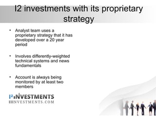 I2 investments with its proprietary
strategy
• Analyst team uses a
proprietary strategy that it has
developed over a 20 year
period
• Involves differently-weighted
technical systems and news
fundamentals
• Account is always being
monitored by at least two
members
 