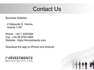 Contact Us
Business Address:
2 Gebaude G, Vienna,
Austria 1120
Phone : +43 1 2297409
Fax : +44 28 2744 0094
Website: https://iiinvestments.com
Download the app on iPhone and Android
 