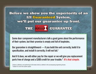 Before we show you the superiority of an
         I2I Guaranteed System,
    we’ll put our guarantee up front.

                            THE                                                GUARANTEE

 Some door component manufacturers talk a good game about the performance
 of their system, but their promise is empty and full of loopholes.

 Our guarantee is straightfoward — if you build the unit correctly, build it to
 specification, and install it correctly, it will not fail.*

 And if it does, we will either pay for the repair or we will give you replacement
 parts free of charge and a $300 credit for your trouble.† It's that simple.
 *Failure is defined as not performing to the tested criteria as defined in the accompanying engineering dossier.
 †Subject to a one-time system payout
                                                                                                                    5
 