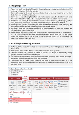 5. Designing a Form
http://www.skitfy.com
1. Open Database Fundamentals 05
2. Select tblEmployees
3. Click Create.
3. Click Form.
• When you work with data in Microsoft® Access, a form provides a convenient method for
entering, editing, and displaying records.
• Forms allow you to view data one record at a time, in a more attractive format than
Datasheet view for tables and queries.
• Forms can be created using fields from either a table or a query. The data that is added to
the form will be added to the table or query that the form is based on, and vice versa.
• Like tables and queries, forms can be opened in two views: Form view, which displays actual
data, and Design view, which you use to create or modify the structure of the form.
• In Design view, you can customize your forms by adding or removing fields, changing the
background color or pattern, or selecting from several form layouts.
• By using a form, you can reduce the amount of time spent on data entry and improve the
accuracy of the data that you enter.
• In this lesson, you’ll learn how to set forms to accept only certain values or data formats,
such as those larger than a specific number or before a certain date. You can also create
forms that perform calculations on data, such as multiplying the price of an item by the tax
rate to calculate the tax on the item.
5.1 Creating a Form Using AutoForm
• In Access, tables are built from fields and records. Similarly, the building block of the form is
the control.
• Controls are more flexible than the fields and records that make up tables.
• They can contain data, perform an action, or enhance the design of the form by adding
graphic elements such as lines or rectangles.
• You can use many different kinds of controls on forms, including check boxes, rectangles,
text boxes, page breaks, option buttons, and list boxes.
• The easiest way to create a form based on the table or query that you select is to use
AutoForm. After you create a form using AutoForm, you can modify and enhance the form
in Design view.
 