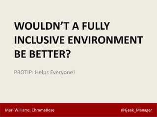 Meri Williams, ChromeRose @Geek_Manager
WOULDN’T A FULLY
INCLUSIVE ENVIRONMENT
BE BETTER?
PROTIP: Helps Everyone!
 
