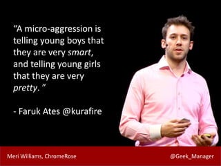 Meri Williams, ChromeRose @Geek_Manager
“A micro-aggression is
telling young boys that
they are very smart,
and telling young girls
that they are very
pretty. ”
- Faruk Ates @kurafire
 