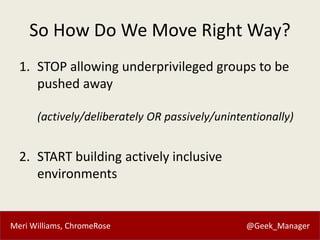 Meri Williams, ChromeRose @Geek_Manager
So How Do We Move Right Way?
1. STOP allowing underprivileged groups to be
pushed away
(actively/deliberately OR passively/unintentionally)
2. START building actively inclusive
environments
 