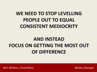 Meri Williams, ChromeRose @Geek_Manager
WE NEED TO STOP LEVELLING
PEOPLE OUT TO EQUAL
CONSISTENT MEDIOCRITY
AND INSTEAD
FOCUS ON GETTING THE MOST OUT
OF DIFFERENCE
 