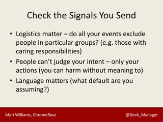 Meri Williams, ChromeRose @Geek_Manager
Check the Signals You Send
• Logistics matter – do all your events exclude
people in particular groups? (e.g. those with
caring responsibilities)
• People can’t judge your intent – only your
actions (you can harm without meaning to)
• Language matters (what default are you
assuming?)
 