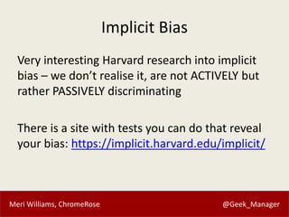 Meri Williams, ChromeRose @Geek_Manager
Implicit Bias
Very interesting Harvard research into implicit
bias – we don’t realise it, are not ACTIVELY but
rather PASSIVELY discriminating
There is a site with tests you can do that reveal
your bias: https://implicit.harvard.edu/implicit/
 