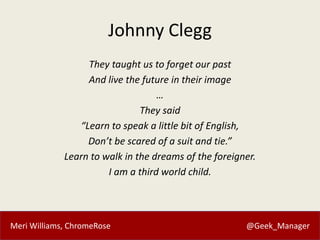 Meri Williams, ChromeRose @Geek_Manager
Johnny Clegg
They taught us to forget our past
And live the future in their image
…
They said
“Learn to speak a little bit of English,
Don’t be scared of a suit and tie.”
Learn to walk in the dreams of the foreigner.
I am a third world child.
 