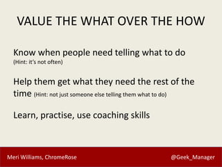 Meri Williams, ChromeRose @Geek_Manager
VALUE THE WHAT OVER THE HOW
Know when people need telling what to do
(Hint: it’s not often)
Help them get what they need the rest of the
time (Hint: not just someone else telling them what to do)
Learn, practise, use coaching skills
 