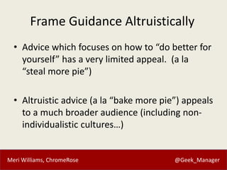 Meri Williams, ChromeRose @Geek_Manager
Frame Guidance Altruistically
• Advice which focuses on how to “do better for
yourself” has a very limited appeal. (a la
“steal more pie”)
• Altruistic advice (a la “bake more pie”) appeals
to a much broader audience (including non-
individualistic cultures…)
 